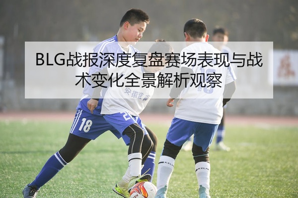 BLG战报深度复盘赛场表现与战术变化全景解析观察